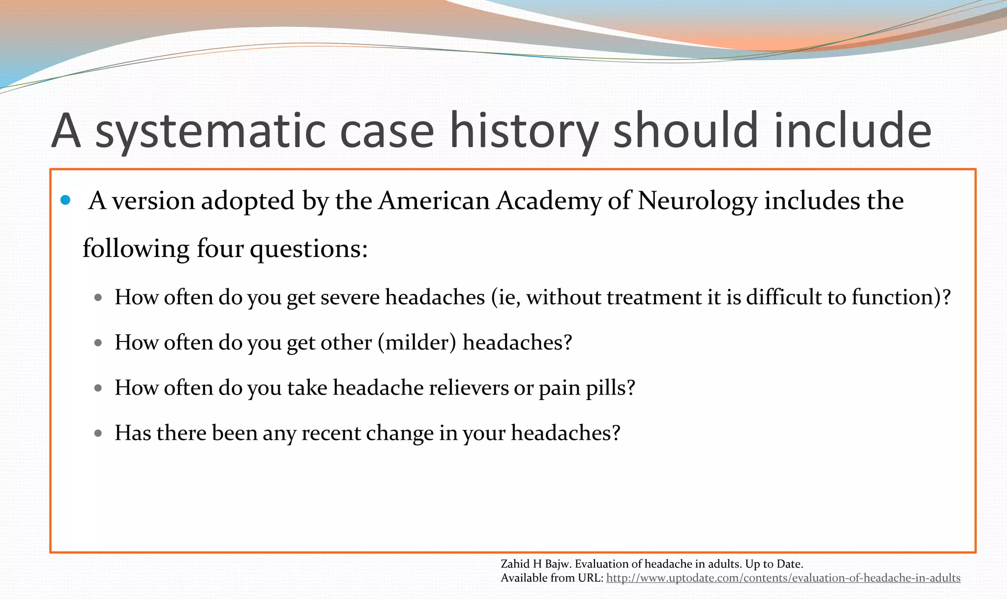 A systematic case history should include 
 A version adopted by the American Academy of Neurology includes the 
following four questions: 
 How often do you get severe headaches (ie, without treatment it is difficult to function)? 
 How often do you get other (milder) headaches? 
 How often do you take headache relievers or pain pills? 
 Has there been any recent change in your headaches? 
Zahid H Bajw. Evaluation of headache in adults. Up to Date. 
Available from URL: http://www.uptodate.com/contents/evaluation-of-headache-in-adults 
 