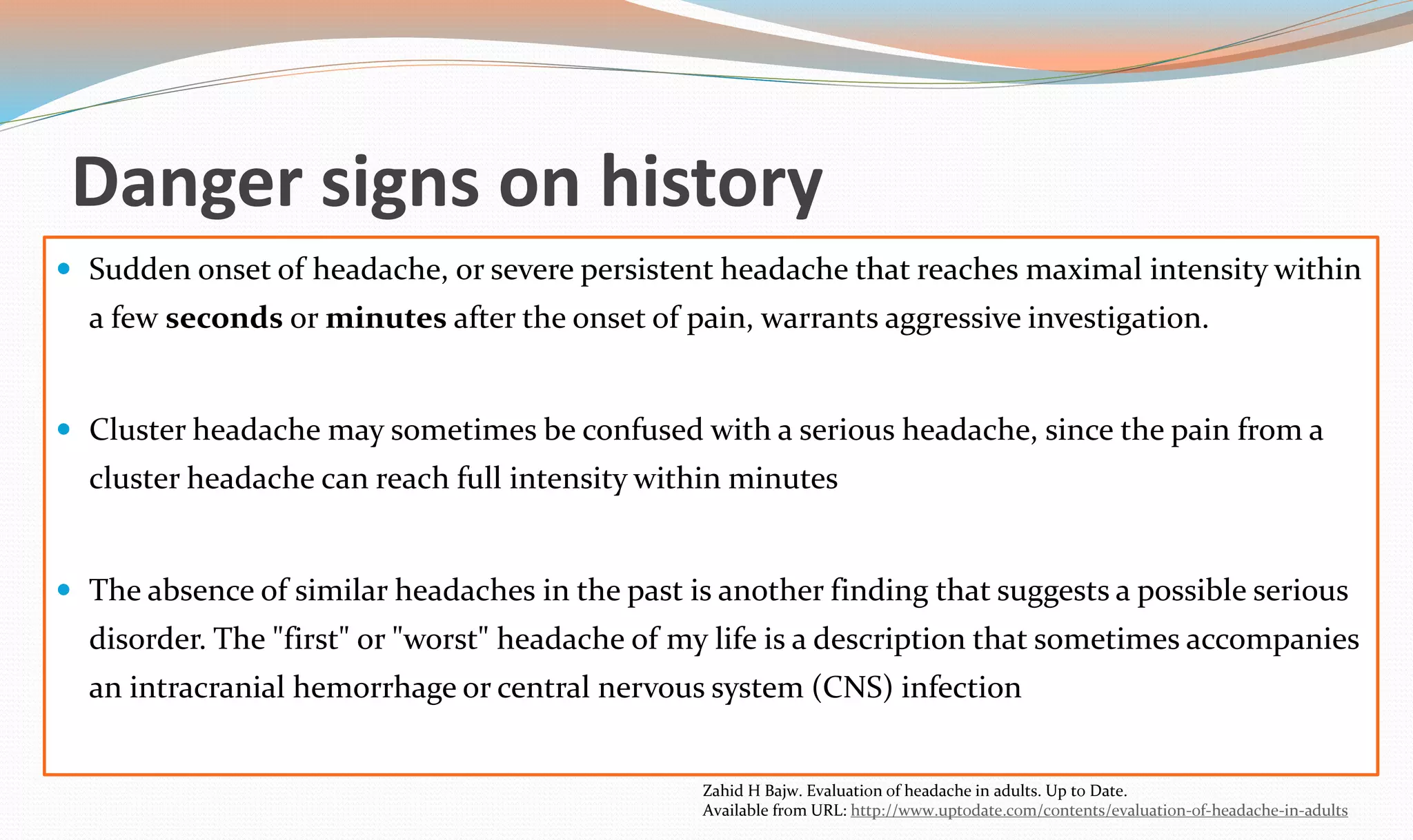 Danger signs on history 
 Sudden onset of headache, or severe persistent headache that reaches maximal intensity within 
a few seconds or minutes after the onset of pain, warrants aggressive investigation. 
 Cluster headache may sometimes be confused with a serious headache, since the pain from a 
cluster headache can reach full intensity within minutes 
 The absence of similar headaches in the past is another finding that suggests a possible serious 
disorder. The "first" or "worst" headache of my life is a description that sometimes accompanies 
an intracranial hemorrhage or central nervous system (CNS) infection 
Zahid H Bajw. Evaluation of headache in adults. Up to Date. 
Available from URL: http://www.uptodate.com/contents/evaluation-of-headache-in-adults 
 