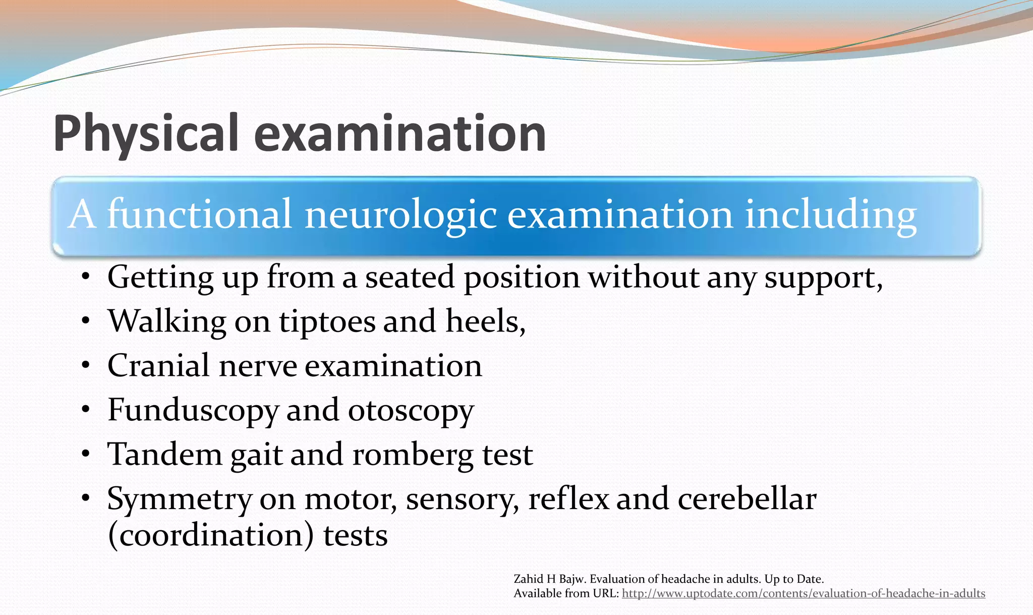 Physical examination 
A functional neurologic examination including 
• Getting up from a seated position without any support, 
• Walking on tiptoes and heels, 
• Cranial nerve examination 
• Funduscopy and otoscopy 
• Tandem gait and romberg test 
• Symmetry on motor, sensory, reflex and cerebellar 
(coordination) tests 
Zahid H Bajw. Evaluation of headache in adults. Up to Date. 
Available from URL: http://www.uptodate.com/contents/evaluation-of-headache-in-adults 
 