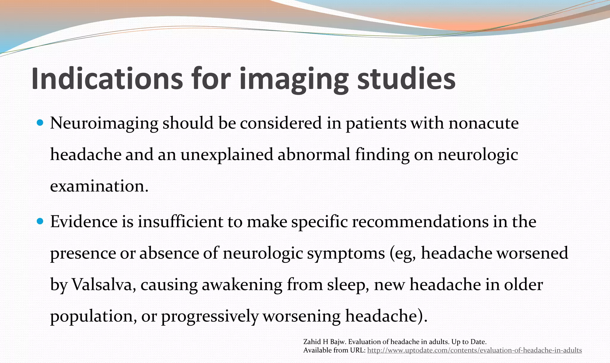 Indications for imaging studies 
 Neuroimaging should be considered in patients with nonacute 
headache and an unexplained abnormal finding on neurologic 
examination. 
 Evidence is insufficient to make specific recommendations in the 
presence or absence of neurologic symptoms (eg, headache worsened 
by Valsalva, causing awakening from sleep, new headache in older 
population, or progressively worsening headache). 
Zahid H Bajw. Evaluation of headache in adults. Up to Date. 
Available from URL: http://www.uptodate.com/contents/evaluation-of-headache-in-adults 
 