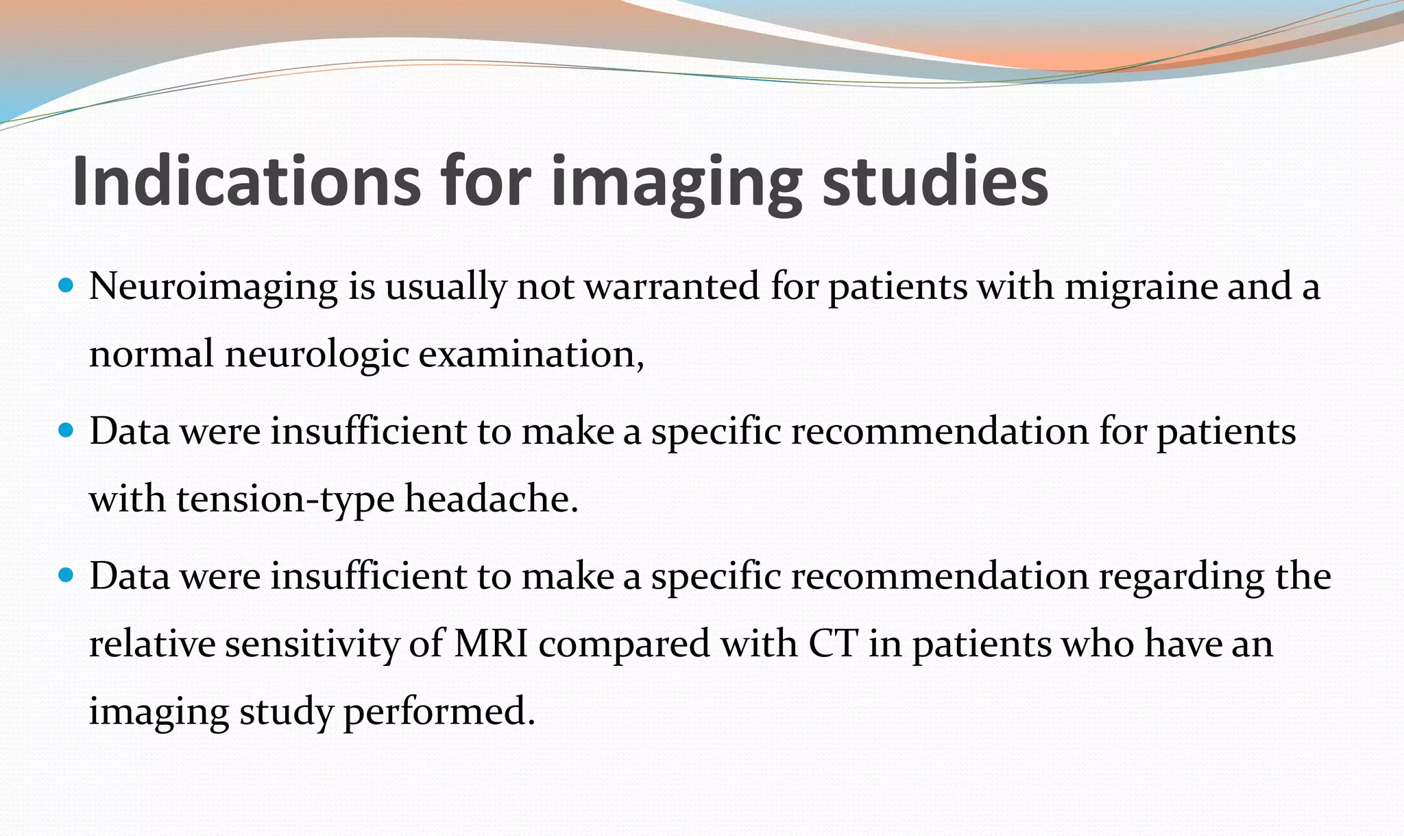 Indications for imaging studies 
 Neuroimaging is usually not warranted for patients with migraine and a 
normal neurologic examination, 
 Data were insufficient to make a specific recommendation for patients 
with tension-type headache. 
 Data were insufficient to make a specific recommendation regarding the 
relative sensitivity of MRI compared with CT in patients who have an 
imaging study performed. 
 