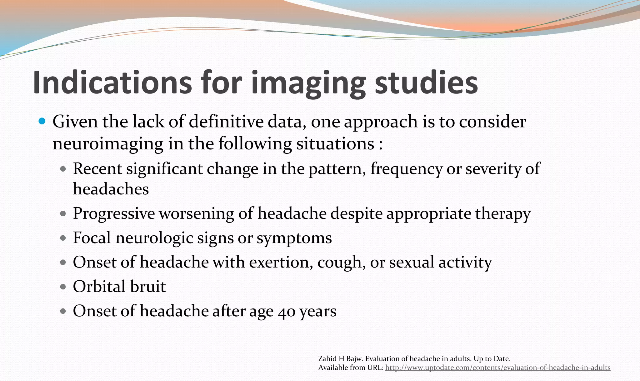 Indications for imaging studies 
 Given the lack of definitive data, one approach is to consider 
neuroimaging in the following situations : 
 Recent significant change in the pattern, frequency or severity of 
headaches 
 Progressive worsening of headache despite appropriate therapy 
 Focal neurologic signs or symptoms 
 Onset of headache with exertion, cough, or sexual activity 
 Orbital bruit 
 Onset of headache after age 40 years 
Zahid H Bajw. Evaluation of headache in adults. Up to Date. 
Available from URL: http://www.uptodate.com/contents/evaluation-of-headache-in-adults 
 