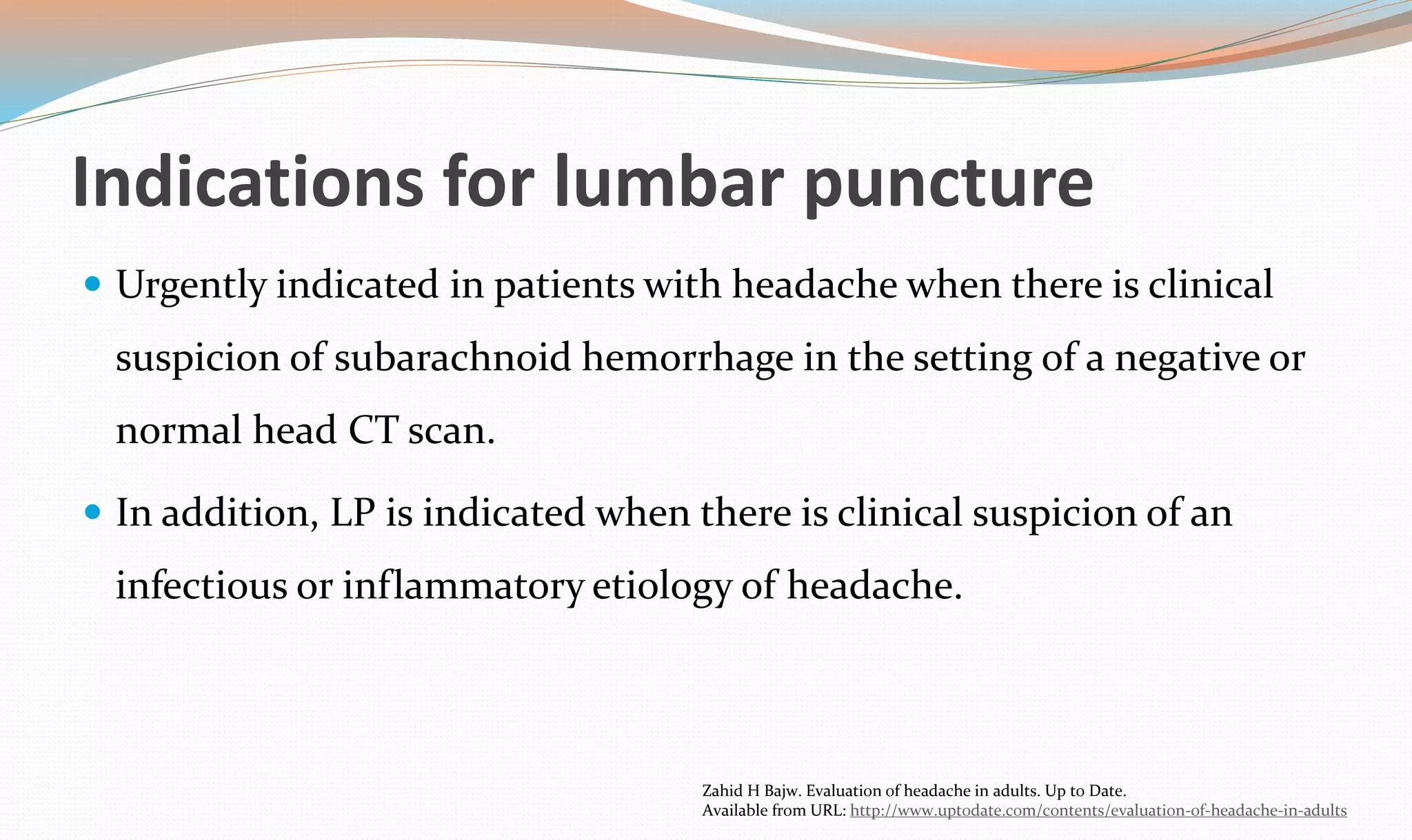 Indications for lumbar puncture 
 Urgently indicated in patients with headache when there is clinical 
suspicion of subarachnoid hemorrhage in the setting of a negative or 
normal head CT scan. 
 In addition, LP is indicated when there is clinical suspicion of an 
infectious or inflammatory etiology of headache. 
Zahid H Bajw. Evaluation of headache in adults. Up to Date. 
Available from URL: http://www.uptodate.com/contents/evaluation-of-headache-in-adults 
 