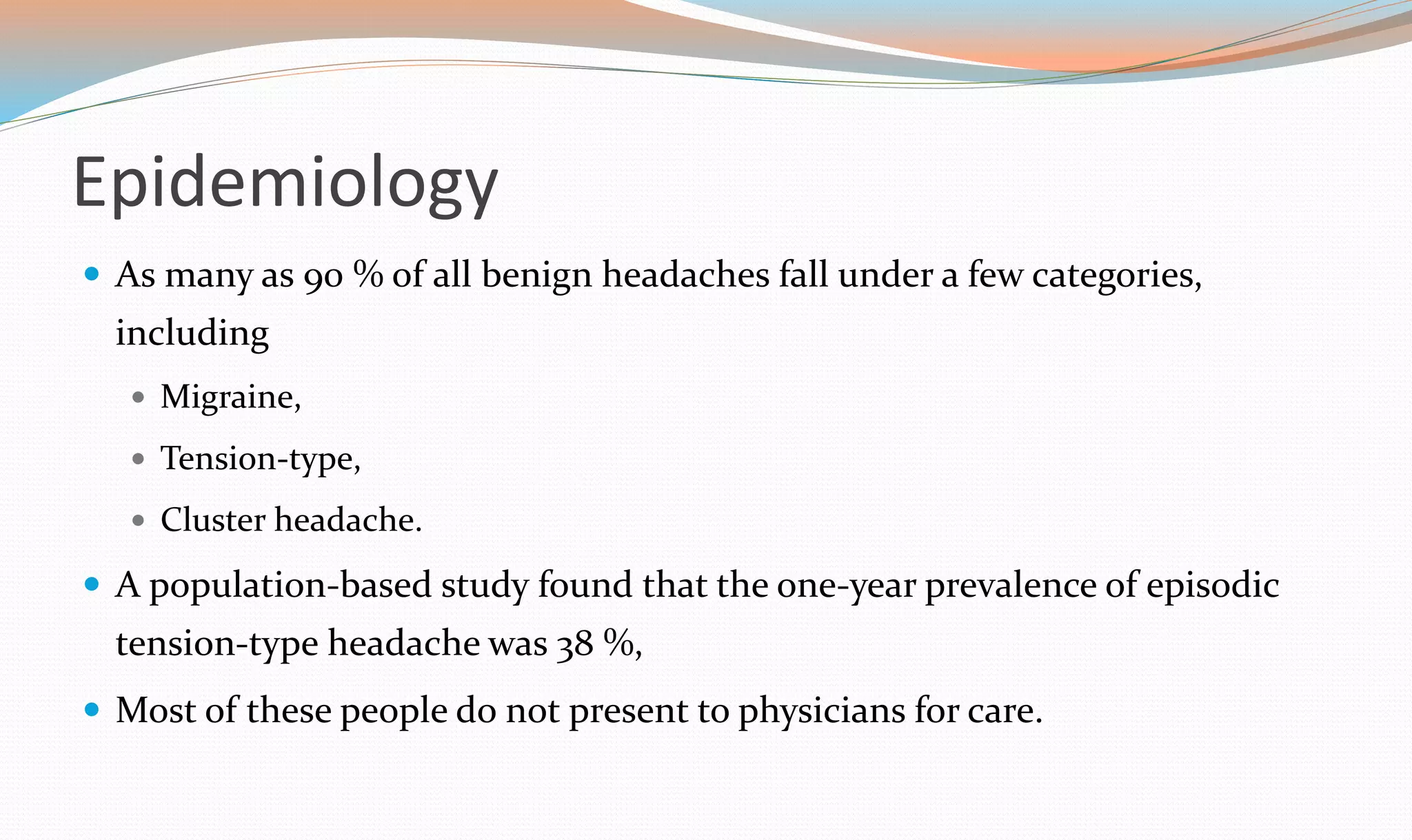 Epidemiology 
 As many as 90 % of all benign headaches fall under a few categories, 
including 
 Migraine, 
 Tension-type, 
 Cluster headache. 
 A population-based study found that the one-year prevalence of episodic 
tension-type headache was 38 %, 
 Most of these people do not present to physicians for care. 
 