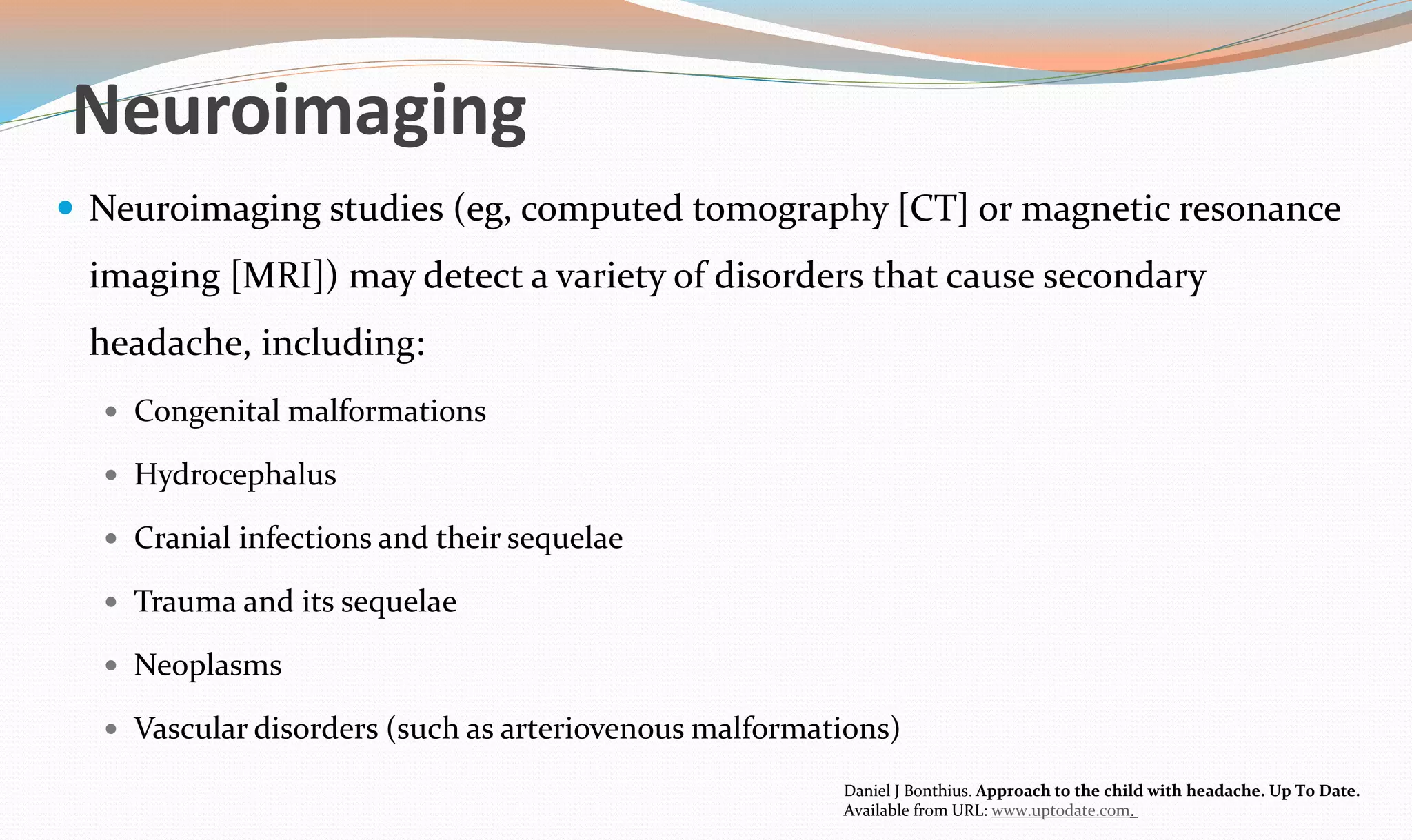 Neuroimaging 
 Neuroimaging studies (eg, computed tomography [CT] or magnetic resonance 
imaging [MRI]) may detect a variety of disorders that cause secondary 
headache, including: 
 Congenital malformations 
 Hydrocephalus 
 Cranial infections and their sequelae 
 Trauma and its sequelae 
 Neoplasms 
 Vascular disorders (such as arteriovenous malformations) 
Daniel J Bonthius. Approach to the child with headache. Up To Date. 
Available from URL: www.uptodate.com. 
 