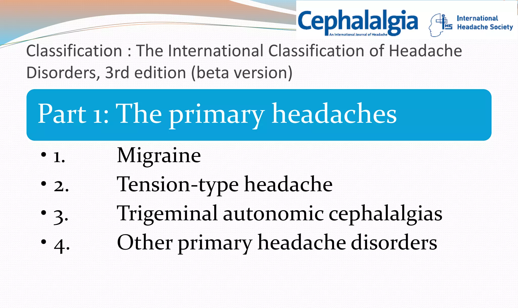 Classification : The International Classification of Headache 
Disorders, 3rd edition (beta version) 
Part 1: The primary headaches 
• 1. Migraine 
• 2. Tension-type headache 
• 3. Trigeminal autonomic cephalalgias 
• 4. Other primary headache disorders 
 