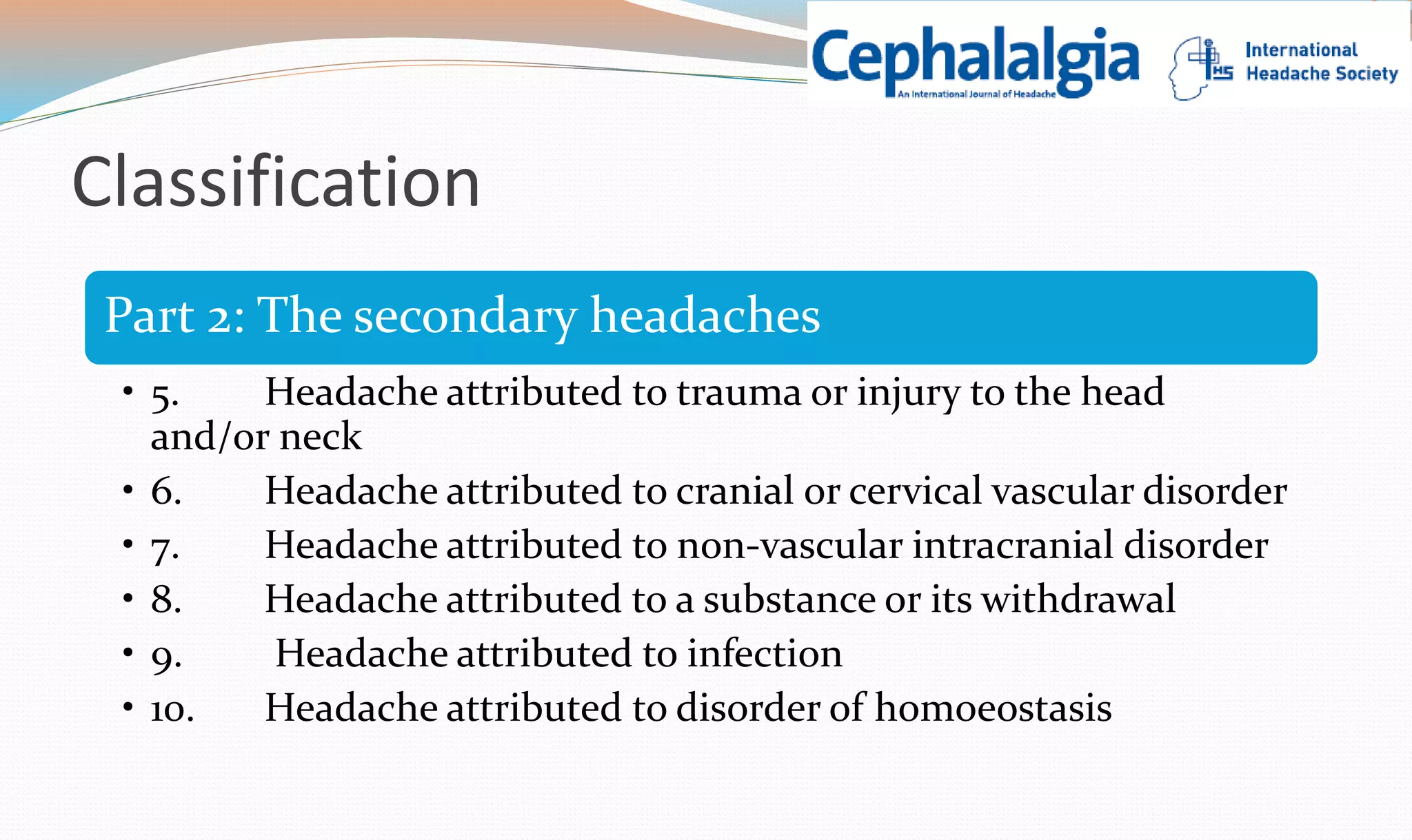 Classification 
Part 2: The secondary headaches 
• 5. Headache attributed to trauma or injury to the head 
and/or neck 
• 6. Headache attributed to cranial or cervical vascular disorder 
• 7. Headache attributed to non-vascular intracranial disorder 
• 8. Headache attributed to a substance or its withdrawal 
• 9. Headache attributed to infection 
• 10. Headache attributed to disorder of homoeostasis 
 