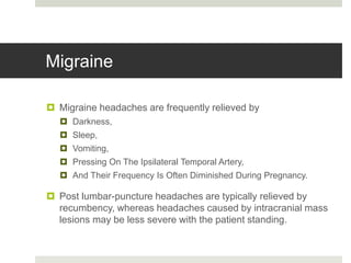 Migraine
 Migraine headaches are frequently relieved by
 Darkness,
 Sleep,
 Vomiting,
 Pressing On The Ipsilateral Temporal Artery,
 And Their Frequency Is Often Diminished During Pregnancy.
 Post lumbar-puncture headaches are typically relieved by
recumbency, whereas headaches caused by intracranial mass
lesions may be less severe with the patient standing.
 