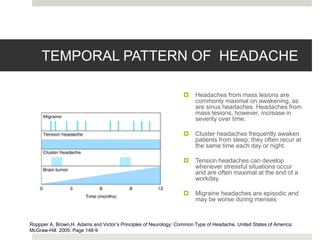 TEMPORAL PATTERN OF HEADACHE
 Headaches from mass lesions are
commonly maximal on awakening, as
are sinus headaches. Headaches from
mass lesions, however, increase in
severity over time.
 Cluster headaches frequently awaken
patients from sleep; they often recur at
the same time each day or night.
 Tension headaches can develop
whenever stressful situations occur
and are often maximal at the end of a
workday.
 Migraine headaches are episodic and
may be worse during menses
Roppper A, Brown,H. Adams and Victor’s Principles of Neurology: Common Type of Headache. United States of America:
McGraw-Hill. 2005. Page 148-9
 
