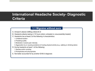International Headache Society- Diagnostic
Criteria
A. At least 5 attacks fulfilling criteria B–D
B. Headache attacks lasting 4–72 hours (when untreated or unsuccessfully treated)
C. Headache has at least 2 of the following 4 characteristics:
1.Unilateral location
2.Pulsating quality
3.Moderate or severe pain intensity
4.Aggravation by or causing avoidance of routing physical activity (e.g., walking or climbing stairs)
D. During headache at least 1 of the following:
1.Nausea and/or vomiting
2.Photophobia and phonophobia
E. Not better accounted for by another ICHD-3 diagnosis
1.1 Migraine without aura
 