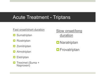 Acute Treatment - Triptans
Fast onset/short duration
 Sumatriptan
 Rizatriptan
 Zomitriptan
 Almotriptan
 Eletriptan
 Treximet (Suma +
Naproxen)
Slow onset/long
duration
Naratriptan
Frovatriptan
 