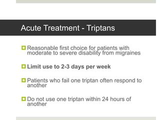 Acute Treatment - Triptans
Reasonable first choice for patients with
moderate to severe disability from migraines
Limit use to 2-3 days per week
Patients who fail one triptan often respond to
another
Do not use one triptan within 24 hours of
another
 