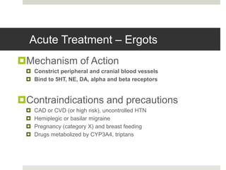 Acute Treatment – Ergots
Mechanism of Action
 Constrict peripheral and cranial blood vessels
 Bind to 5HT, NE, DA, alpha and beta receptors
Contraindications and precautions
 CAD or CVD (or high risk), uncontrolled HTN
 Hemiplegic or basilar migraine
 Pregnancy (category X) and breast feeding
 Drugs metabolized by CYP3A4, triptans
 