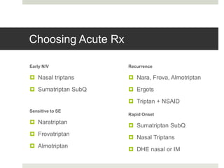 Choosing Acute Rx
Early N/V
 Nasal triptans
 Sumatriptan SubQ
Sensitive to SE
 Naratriptan
 Frovatriptan
 Almotriptan
Recurrence
 Nara, Frova, Almotriptan
 Ergots
 Triptan + NSAID
Rapid Onset
 Sumatriptan SubQ
 Nasal Triptans
 DHE nasal or IM
 