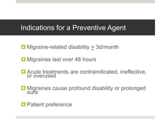 Indications for a Preventive Agent
 Migraine-related disability > 3d/month
 Migraines last over 48 hours
 Acute treatments are contraindicated, ineffective,
or overused
 Migraines cause profound disability or prolonged
aura
 Patient preference
 