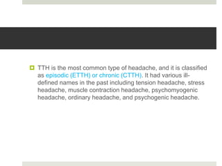  TTH is the most common type of headache, and it is classified
as episodic (ETTH) or chronic (CTTH). It had various ill-
defined names in the past including tension headache, stress
headache, muscle contraction headache, psychomyogenic
headache, ordinary headache, and psychogenic headache.
 