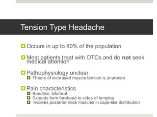 Tension Type Headache
Occurs in up to 80% of the population
Most patients treat with OTCs and do not seek
medical attention
Pathophysiology unclear
 Theory of increased muscle tension is unproven
Pain characteristics
 Bandlike, bilateral
 Extends form forehead to sides of temples
 Involves posterior neck muscles in cape-like distribution
 