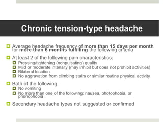 Chronic tension-type headache
 Average headache frequency of more than 15 days per month
for more than 6 months fulfilling the following criteria
 At least 2 of the following pain characteristics:
 Pressing/tightening (nonpulsating) quality
 Mild or moderate intensity (may inhibit but does not prohibit activities)
 Bilateral location
 No aggravation from climbing stairs or similar routine physical activity
 Both of the following:
 No vomiting
 No more than one of the following: nausea, photophobia, or
phonophobia
 Secondary headache types not suggested or confirmed
 