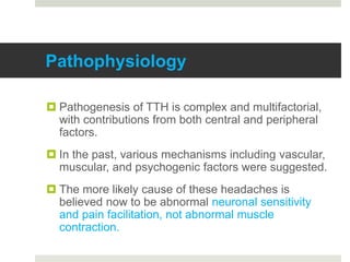 Pathophysiology
 Pathogenesis of TTH is complex and multifactorial,
with contributions from both central and peripheral
factors.
 In the past, various mechanisms including vascular,
muscular, and psychogenic factors were suggested.
 The more likely cause of these headaches is
believed now to be abnormal neuronal sensitivity
and pain facilitation, not abnormal muscle
contraction.
 
