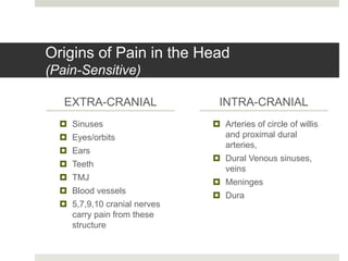 Origins of Pain in the Head
(Pain-Sensitive)
EXTRA-CRANIAL
 Sinuses
 Eyes/orbits
 Ears
 Teeth
 TMJ
 Blood vessels
 5,7,9,10 cranial nerves
carry pain from these
structure
INTRA-CRANIAL
 Arteries of circle of willis
and proximal dural
arteries,
 Dural Venous sinuses,
veins
 Meninges
 Dura
 