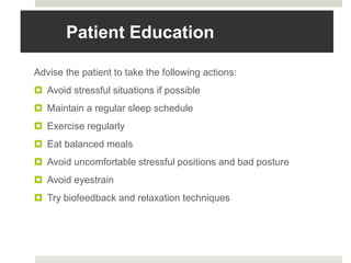 Patient Education
Advise the patient to take the following actions:
 Avoid stressful situations if possible
 Maintain a regular sleep schedule
 Exercise regularly
 Eat balanced meals
 Avoid uncomfortable stressful positions and bad posture
 Avoid eyestrain
 Try biofeedback and relaxation techniques
 