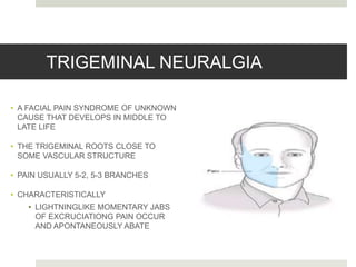 TRIGEMINAL NEURALGIA
• A FACIAL PAIN SYNDROME OF UNKNOWN
CAUSE THAT DEVELOPS IN MIDDLE TO
LATE LIFE
• THE TRIGEMINAL ROOTS CLOSE TO
SOME VASCULAR STRUCTURE
• PAIN USUALLY 5-2, 5-3 BRANCHES
• CHARACTERISTICALLY
• LIGHTNINGLIKE MOMENTARY JABS
OF EXCRUCIATIONG PAIN OCCUR
AND APONTANEOUSLY ABATE
 