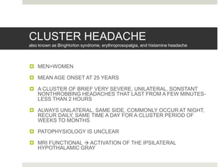 CLUSTER HEADACHE
also known as BingHorton syndrome, erythroprosopalgia, and histamine headache
 MEN>WOMEN
 MEAN AGE ONSET AT 25 YEARS
 A CLUSTER OF BRIEF VERY SEVERE, UNILATERAL, SONSTANT
NONTHROBBING HEADACHES THAT LAST FROM A FEW MINUTES-
LESS THAN 2 HOURS
 ALWAYS UNILATERAL, SAME SIDE, COMMONLY OCCUR AT NIGHT,
RECUR DAILY, SAME TIME A DAY FOR A CLUSTER PERIOD OF
WEEKS TO MONTHS
 PATOPHYSIOLOGY IS UNCLEAR
 MRI FUNCTIONAL  ACTIVATION OF THE IPSILATERAL
HYPOTHALAMIC GRAY
 