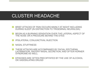 CLUSTER HEADACHE
 BRIEF ATTACKS OF PAIN OCCURS MAINLY AT NIGHT INCLUDING
DURING SLEEP (IN DISTINCTION TO TRIGEMINAL NEURALGIA)
 BEGIN AS A BURNING SENSATION OVER THE LATERAL ASPECT OF
THE NOSE OR A PRESSURE BEHIND THE EYES
 IPSILATERAL CONJUNCTIVAL INJECTION
 NASAL STUFFINESS
 THESE ATTACKS ARE ACCOMPANIED BY FACIAL ERYTHEMA,
LACRIMATION, WATERY NASAL SECRETION, AND OFTEN HORNER
SYNDROME AS WELL.
 EPISODES ARE OFTEN PRECIPITATED BY THE USE OF ALCOHOL
OR VASODILATING DRUGD
 