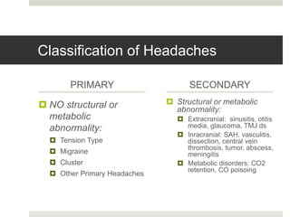 Classification of Headaches
PRIMARY
 NO structural or
metabolic
abnormality:
 Tension Type
 Migraine
 Cluster
 Other Primary Headaches
SECONDARY
 Structural or metabolic
abnormality:
 Extracranial: sinusitis, otitis
media, glaucoma, TMJ ds
 Inracranial: SAH, vasculitis,
dissection, central vein
thrombosis, tumor, abscess,
meningitis
 Metabolic disorders: CO2
retention, CO poisoing
 