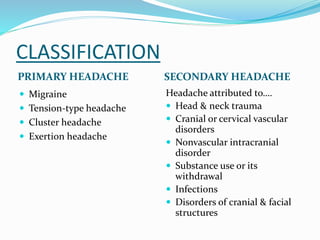CLASSIFICATION
PRIMARY HEADACHE SECONDARY HEADACHE
 Migraine
 Tension-type headache
 Cluster headache
 Exertion headache
Headache attributed to….
 Head & neck trauma
 Cranial or cervical vascular
disorders
 Nonvascular intracranial
disorder
 Substance use or its
withdrawal
 Infections
 Disorders of cranial & facial
structures
 