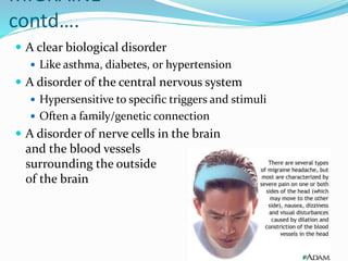 MIGRAINE
contd….
 A clear biological disorder
 Like asthma, diabetes, or hypertension
 A disorder of the central nervous system
 Hypersensitive to specific triggers and stimuli
 Often a family/genetic connection
 A disorder of nerve cells in the brain
and the blood vessels
surrounding the outside
of the brain
 