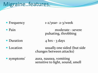 Migraine..features.
 Frequency 1-2/year- 2-3/week
 Pain moderate - severe
pulsating, throbbing
 Duration 4 hrs - 3 days
 Location usually one sided (but side
changes between attacks)
 symptoms' aura, nausea, vomiting
sensitive to light, sound, smell
 