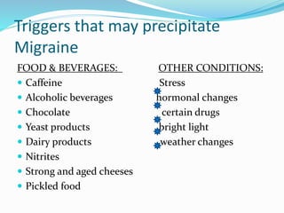 Triggers that may precipitate
Migraine
FOOD & BEVERAGES: OTHER CONDITIONS:
 Caffeine Stress
 Alcoholic beverages hormonal changes
 Chocolate certain drugs
 Yeast products bright light
 Dairy products weather changes
 Nitrites
 Strong and aged cheeses
 Pickled food
 