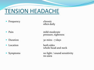 TENSION HEADACHE
 Frequency chronic
often daily
 Pain mild-moderate
pressure, tightness
 Duration 30 mins - 7 days
 Location both sides
whole head and neck
 Symptoms no light / sound sensitivity
no aura
 