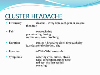 CLUSTER HEADACHE
 Frequency clusters – every time each year or season;
then free
 Pain eexcruciating
ppenetrating, boring
continuous, non-throbbing
 Duration 15mins-3 hrs; same clock time each day
(2am); several episodes / day
 Location ALWAYS the same side
 Symptoms watering eyes, miosis, ptosis,
nasal congestion, runny nose
red eye, swollen eyelids
sweating
 