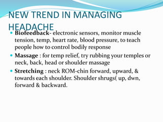 NEW TREND IN MANAGING
HEADACHE Biofeedback- electronic sensors, monitor muscle
tension, temp, heart rate, blood pressure, to teach
people how to control bodily response
 Massage : for temp relief, try rubbing your temples or
neck, back, head or shoulder massage
 Stretching : neck ROM-chin forward, upward, &
towards each shoulder. Shoulder shrugs( up, dwn,
forward & backward.
 