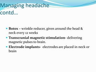 Managing headache
contd…
 Botox – wrinkle reducer, given around the head &
neck every 12 weeks
 Transcranial magnetic stimulation- delivering
magnetic pulses to brain.
 Electrode implants- electrodes are placed in neck or
brain
 