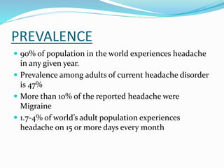 PREVALENCE
 90% of population in the world experiences headache
in any given year.
 Prevalence among adults of current headache disorder
is 47%
 More than 10% of the reported headache were
Migraine
 1.7-4% of world’s adult population experiences
headache on 15 or more days every month
 