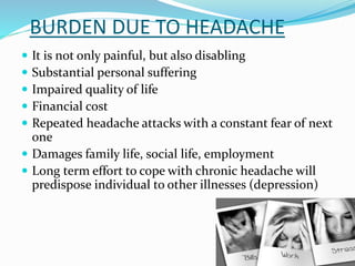 BURDEN DUE TO HEADACHE
 It is not only painful, but also disabling
 Substantial personal suffering
 Impaired quality of life
 Financial cost
 Repeated headache attacks with a constant fear of next
one
 Damages family life, social life, employment
 Long term effort to cope with chronic headache will
predispose individual to other illnesses (depression)
 