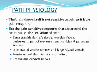 PATH PHYSIOLOGY
 The brain tissue itself is not sensitive to pain as it lacks
pain receptors
 But the pain-sensitive structures that are around the
brain causes the sensation of pain
 Extra cranial: skin, s/c tissue, muscles, fascia,
periosteum, part of eye, ears, nasal cavities, & paranasal
sinuses
 Intracranial venous sinuses and large related vessels
 Meninges and the arteries surrounding it
 Cranial and cervical nerves
 