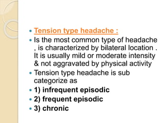  Tension type headache :
 Is the most common type of headache
, is characterized by bilateral location .
It is usually mild or moderate intensity
& not aggravated by physical activity
 Tension type headache is sub
categorize as
 1) infrequent episodic
 2) frequent episodic
 3) chronic
 