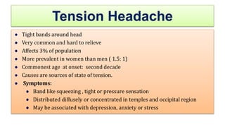 Tension Headache
Tight bands around head
Very common and hard to relieve
Affects 3% of population
More prevalent in women than men ( 1.5: 1)
Commonest age at onset: second decade
Causes are sources of state of tension.
Symptoms:
Band like squeezing , tight or pressure sensation
Distributed diffusely or concentrated in temples and occipital region
May be associated with depression, anxiety or stress
 