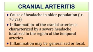 CRANIAL ARTERITIS
Cause of headache in older population ( >
70 yrs)
Inflammation of the cranial arteries is
characterized by a severe headache
localized in the region of the temporal
arteries.
Inflammation may be generalized or focal.
 