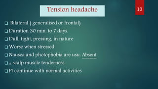Tension headache
 Bilateral ( generalised or frontal)
 Duration 30 min. to 7 days.
 Dull, tight, pressing, in nature
 Worse when stressed
 Nausea and photophobia are usu. Absent
 ± scalp muscle tenderness
 Pt continue with normal activities
10
 