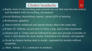 Cluster headache
 Rapid-onset of excruciating pain around one eye that may become watery
and bloodshot with lid swelling, lacrimation
 facial flushing, rhinorrhoea, miosis ± ptosis (20% of attacks).
 Restlessness, agitation
 Pain is strictly unilateral and almost always affects the same side.
 It lasts 15–180min, occurs once or twice a day, and is often nocturnal.
 Clusters last 4–12wks and are followed by pain-free periods of months or
even 1–2yrs before the next cluster. Sometimes it is chronic, not episodic.
 Occur in clusters lasting days to weeks , separated by months without
symptoms
 Male : female = 5:1, commoner in smokers.
12
 