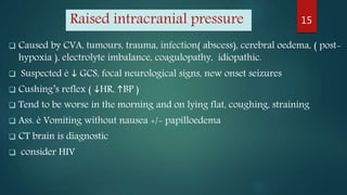 Raised intracranial pressure
 Caused by CVA, tumours, trauma, infection( abscess), cerebral oedema, ( post-
hypoxia ), electrolyte imbalance, coagulopathy, idiopathic.
 Suspected è  GCS, focal neurological signs, new onset seizures
 Cushing’s reflex ( HR, BP )
 Tend to be worse in the morning and on lying flat, coughing, straining
 Ass. è Vomiting without nausea +/- papilloedema
 CT brain is diagnostic
 consider HIV
15
 