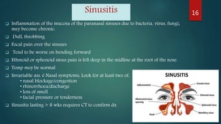 Sinusitis
 Inflammation of the mucosa of the paranasal sinuses due to bacteria, virus, fungi;
mey become chronic.
 Dull, throbbing
 Focal pain over the sinuses
 Tend to be worse on bending forward
 Ethmoid or sphenoid sinus pain is felt deep in the midline at the root of the nose.
 Temp mey be normal
 Invariable ass. è Nasal symptoms, Look for at least two of:
• nasal blockage/congestion
• rhinorrhoea/discharge
• loss of smell
• facial pressure or tenderness.
 Sinusitis lasting > 8 wks requires CT to confirm dx
16
 