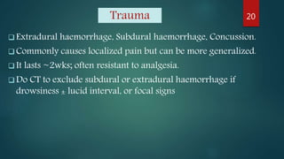 Trauma
 Extradural haemorrhage, Subdural haemorrhage, Concussion.
 Commonly causes localized pain but can be more generalized.
 It lasts ~2wks; often resistant to analgesia.
 Do CT to exclude subdural or extradural haemorrhage if
drowsiness ± lucid interval, or focal signs
20
 