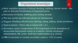 Trigeminal neuralgia
 Brief, repetitive episodes of intense shooting, stabbing, electric shock - like
pain in 2nd and 3rd divisions of trigeminal nerve
 Paroxysms of intense, stabbing pain, lasting seconds.
 The face screws up with pain (hence tic douloureux).
 Triggers: Washing affected area, shaving, eating, talking, dental prostheses.
 Typical patient: >50yrs old; in Asians F:M ≈ 2:1.
 Secondary causes: Compression of the trigeminal root by anomalous or
aneurysmal intracranial vessels or a tumour, chronic meningeal
inflammation, MS, zoster, skull base malformation (e.g. Chiari).
 MRI: Is necessary to exclude secondary causes (~14% of cases).
21
 