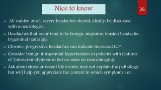 Nice to know
 All sudden onset, severe headaches should, ideally, be discussed
with a neurologist.
 Headaches that recur tend to be benign: migraine, tension headache,
trigeminal neuralgia.
 Chronic, progressive headaches can indicate increased ICP .
 Consider benign intracranial hypertension in patients with features
of ↑intracranial pressure but no mass on neuroimaging.
 Ask about stress or recent life events; may not explain the pathology,
but will help you appreciate the context in which symptoms are.
26
 
